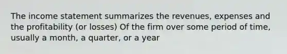 The income statement summarizes the revenues, expenses and the profitability (or losses) Of the firm over some period of time, usually a month, a quarter, or a year