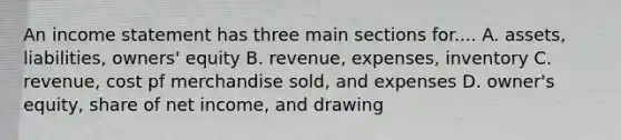 An income statement has three main sections for.... A. assets, liabilities, owners' equity B. revenue, expenses, inventory C. revenue, cost pf merchandise sold, and expenses D. owner's equity, share of net income, and drawing