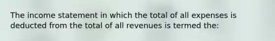 The <a href='https://www.questionai.com/knowledge/kCPMsnOwdm-income-statement' class='anchor-knowledge'>income statement</a> in which the total of all expenses is deducted from the total of all revenues is termed the: