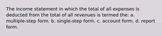 The <a href='https://www.questionai.com/knowledge/kCPMsnOwdm-income-statement' class='anchor-knowledge'>income statement</a> in which the total of all expenses is deducted from the total of all revenues is termed the: a. multiple-step form. b. single-step form. c. account form. d. report form.