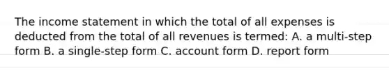 The income statement in which the total of all expenses is deducted from the total of all revenues is termed: A. a multi-step form B. a single-step form C. account form D. report form