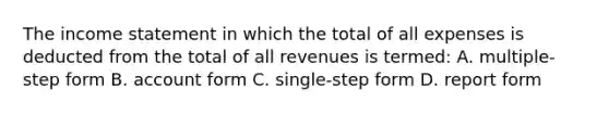 The income statement in which the total of all expenses is deducted from the total of all revenues is termed: A. multiple‐step form B. account form C. single‐step form D. report form