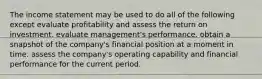 The income statement may be used to do all of the following except evaluate profitability and assess the return on investment. evaluate management's performance. obtain a snapshot of the company's financial position at a moment in time. assess the company's operating capability and financial performance for the current period.