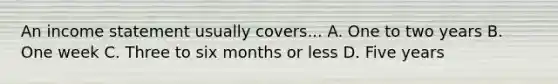 An income statement usually covers... A. One to two years B. One week C. Three to six months or less D. Five years