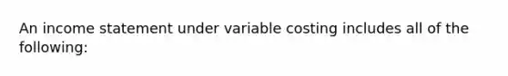 An income statement under variable costing includes all of the following: