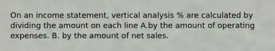 On an income statement, vertical analysis % are calculated by dividing the amount on each line A.by the amount of operating expenses. B. by the amount of net sales.