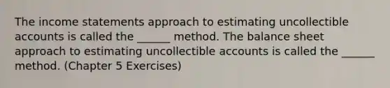 The income statements approach to estimating uncollectible accounts is called the ______ method. The balance sheet approach to estimating uncollectible accounts is called the ______ method. (Chapter 5 Exercises)