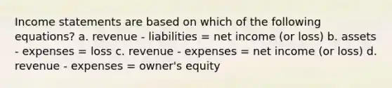 Income statements are based on which of the following equations? a. revenue - liabilities = net income (or loss) b. assets - expenses = loss c. revenue - expenses = net income (or loss) d. revenue - expenses = owner's equity