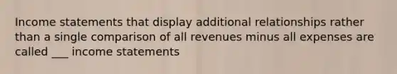 Income statements that display additional relationships rather than a single comparison of all revenues minus all expenses are called ___ income statements