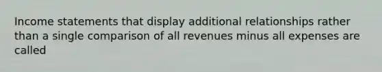 Income statements that display additional relationships rather than a single comparison of all revenues minus all expenses are called