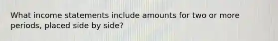 What income statements include amounts for two or more periods, placed side by side?