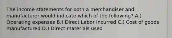 The income statements for both a merchandiser and manufacturer would indicate which of the following? A.) Operating expenses B.) Direct Labor Incurred C.) Cost of goods manufactured D.) Direct materials used