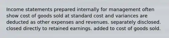 Income statements prepared internally for management often show cost of goods sold at standard cost and variances are deducted as other expenses and revenues. separately disclosed. closed directly to retained earnings. added to cost of goods sold.