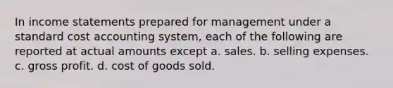 In income statements prepared for management under a standard cost accounting system, each of the following are reported at actual amounts except a. sales. b. selling expenses. c. gross profit. d. cost of goods sold.