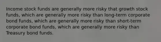 Income stock funds are generally more risky that growth stock funds, which are generally more risky than long-term corporate bond funds, which are generally more risky than short-term corporate bond funds, which are generally more risky than Treasury bond funds.