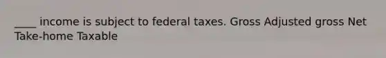 ____ income is subject to federal taxes. Gross Adjusted gross Net Take-home Taxable