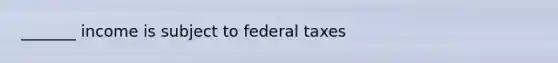 _______ income is subject to federal taxes