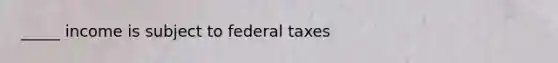 _____ income is subject to federal taxes