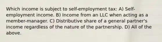 Which income is subject to self-employment tax: A) Self-employment income. B) Income from an LLC when acting as a member-manager. C) Distributive share of a general partner's income regardless of the nature of the partnership. D) All of the above.