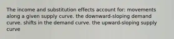 The income and substitution effects account for: movements along a given supply curve. the downward-sloping demand curve. shifts in the demand curve. the upward-sloping supply curve