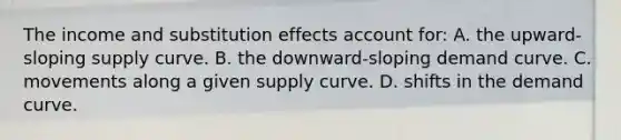 The income and substitution effects account for: A. the upward-sloping supply curve. B. the downward-sloping demand curve. C. movements along a given supply curve. D. shifts in the demand curve.