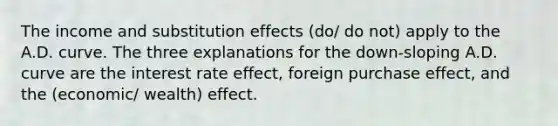 The income and substitution effects (do/ do not) apply to the A.D. curve. The three explanations for the down-sloping A.D. curve are the interest rate effect, foreign purchase effect, and the (economic/ wealth) effect.