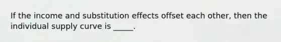 If the income and substitution effects offset each other, then the individual supply curve is _____.