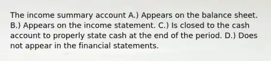 The income summary account A.) Appears on the balance sheet. B.) Appears on the income statement. C.) Is closed to the cash account to properly state cash at the end of the period. D.) Does not appear in the financial statements.