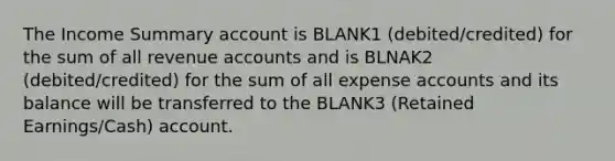 The Income Summary account is BLANK1 (debited/credited) for the sum of all revenue accounts and is BLNAK2 (debited/credited) for the sum of all expense accounts and its balance will be transferred to the BLANK3 (Retained Earnings/Cash) account.