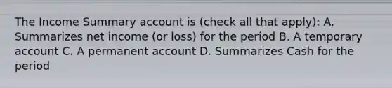 The Income Summary account is ​(check all that ​apply)​: A. Summarizes net income​ (or loss) for the period B. A temporary account C. A permanent account D. Summarizes Cash for the period