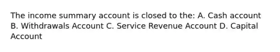 The income summary account is closed to the: A. Cash account B. Withdrawals Account C. Service Revenue Account D. Capital Account