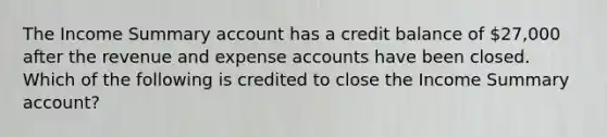 The Income Summary account has a credit balance of 27,000 after the revenue and expense accounts have been closed. Which of the following is credited to close the Income Summary account?