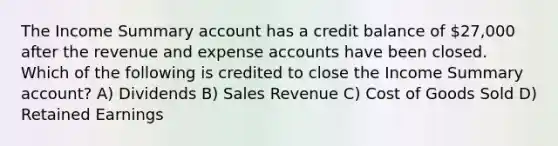 The Income Summary account has a credit balance of 27,000 after the revenue and expense accounts have been closed. Which of the following is credited to close the Income Summary account? A) Dividends B) Sales Revenue C) Cost of Goods Sold D) Retained Earnings