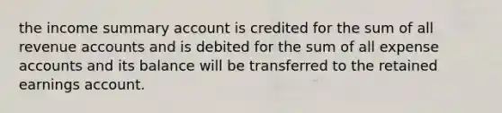 the income summary account is credited for the sum of all revenue accounts and is debited for the sum of all expense accounts and its balance will be transferred to the retained earnings account.