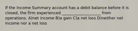 If the Income Summary account has a debit balance before it is closed, the firm experienced ____________________ from operations. A)net income B)a gain C)a net loss D)neither net income nor a net loss