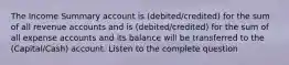 The Income Summary account is (debited/credited) for the sum of all revenue accounts and is (debited/credited) for the sum of all expense accounts and its balance will be transferred to the (Capital/Cash) account. Listen to the complete question