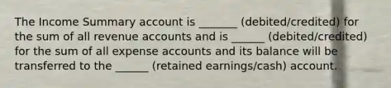 The Income Summary account is _______ (debited/credited) for the sum of all revenue accounts and is ______ (debited/credited) for the sum of all expense accounts and its balance will be transferred to the ______ (retained earnings/cash) account.