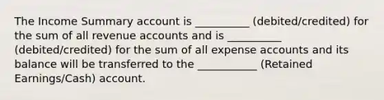 The Income Summary account is __________ (debited/credited) for the sum of all revenue accounts and is __________ (debited/credited) for the sum of all expense accounts and its balance will be transferred to the ___________ (Retained Earnings/Cash) account.