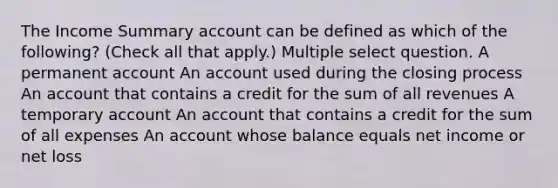 The Income Summary account can be defined as which of the following? (Check all that apply.) Multiple select question. A permanent account An account used during the closing process An account that contains a credit for the sum of all revenues A temporary account An account that contains a credit for the sum of all expenses An account whose balance equals net income or net loss