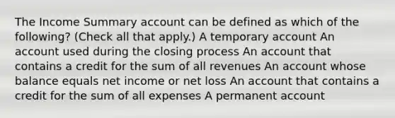 The Income Summary account can be defined as which of the following? (Check all that apply.) A temporary account An account used during the closing process An account that contains a credit for the sum of all revenues An account whose balance equals net income or net loss An account that contains a credit for the sum of all expenses A permanent account