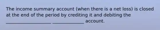 The income summary account (when there is a net loss) is closed at the end of the period by crediting it and debiting the ____________________ ______________ account.