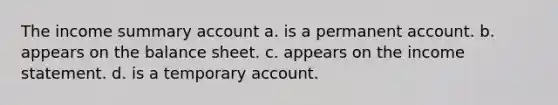 The income summary account a. is a permanent account. b. appears on the balance sheet. c. appears on the income statement. d. is a temporary account.