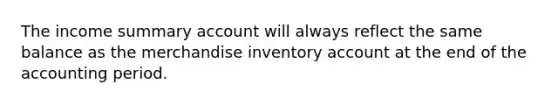 The income summary account will always reflect the same balance as the merchandise inventory account at the end of the accounting period.