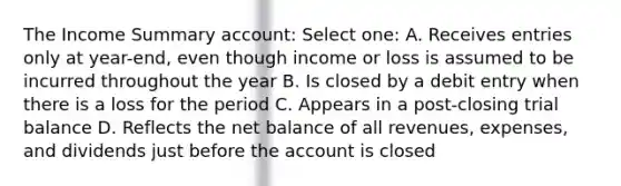 The Income Summary account: Select one: A. Receives entries only at year-end, even though income or loss is assumed to be incurred throughout the year B. Is closed by a debit entry when there is a loss for the period C. Appears in a post-closing trial balance D. Reflects the net balance of all revenues, expenses, and dividends just before the account is closed