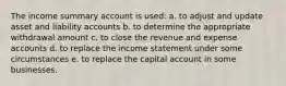 The income summary account is used: a. to adjust and update asset and liability accounts b. to determine the appropriate withdrawal amount c. to close the revenue and expense accounts d. to replace the income statement under some circumstances e. to replace the capital account in some businesses.