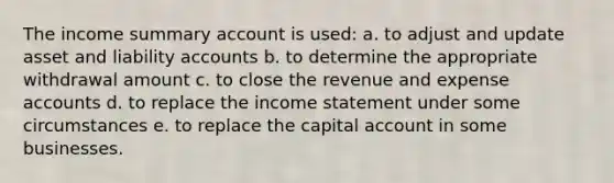 The income summary account is used: a. to adjust and update asset and liability accounts b. to determine the appropriate withdrawal amount c. to close the revenue and expense accounts d. to replace the income statement under some circumstances e. to replace the capital account in some businesses.