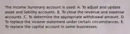 The Income Summary account is used: A. To adjust and update asset and liability accounts. B. To close the revenue and expense accounts. C. To determine the appropriate withdrawal amount. D. To replace the income statement under certain circumstances. E. To replace the capital account in some businesses.