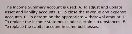 The Income Summary account is used: A. To adjust and update asset and liability accounts. B. To close the revenue and expense accounts. C. To determine the appropriate withdrawal amount. D. To replace the income statement under certain circumstances. E. To replace the capital account in some businesses.