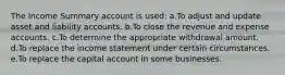 The Income Summary account is used: a.To adjust and update asset and liability accounts. b.To close the revenue and expense accounts. c.To determine the appropriate withdrawal amount. d.To replace the income statement under certain circumstances. e.To replace the capital account in some businesses.