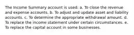 The Income Summary account is used: a. To close the revenue and expense accounts. b. To adjust and update asset and liability accounts. c. To determine the appropriate withdrawal amount. d. To replace the income statement under certain circumstances. e. To replace the capital account in some businesses.